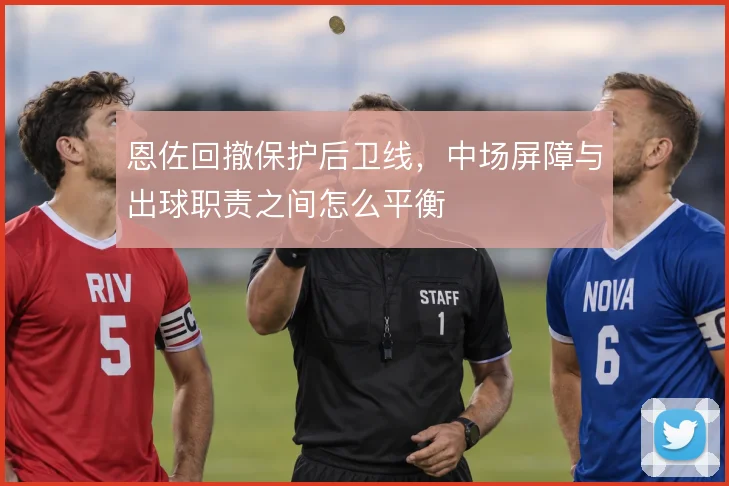 恩佐回撤保护后卫线,中场屏障与出球职责之间怎么平衡