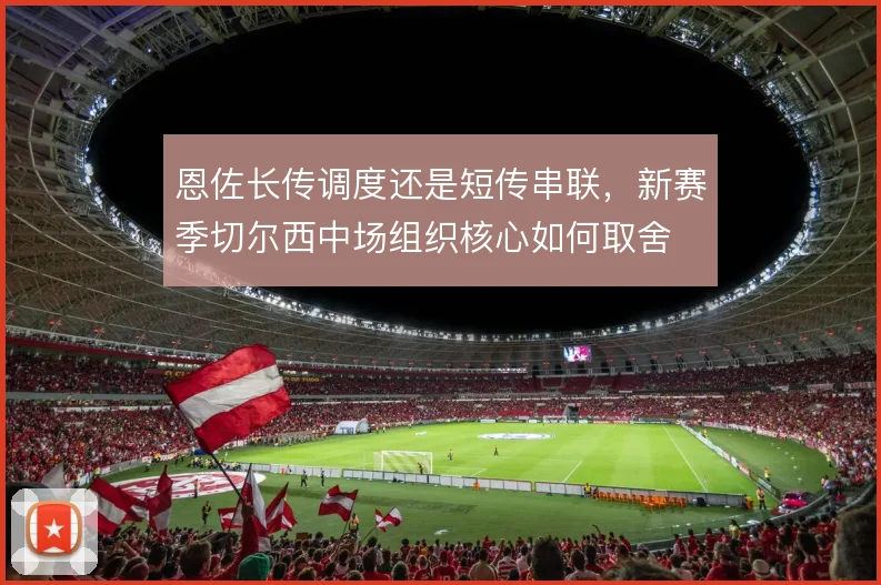 恩佐长传调度还是短传串联,新赛季切尔西中场组织核心如何取舍