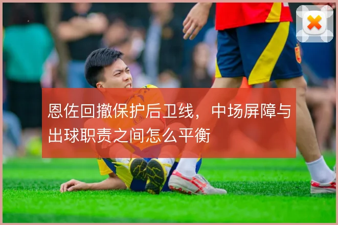 恩佐回撤保护后卫线，中场屏障与出球职责之间怎么平衡