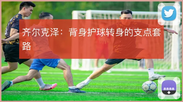 齐尔克泽:背身护球转身的支点套路