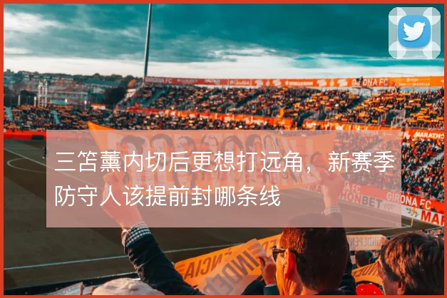 三笘薰内切后更想打远角，新赛季防守人该提前封哪条线