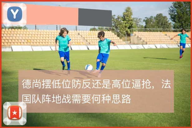 德尚摆低位防反还是高位逼抢，法国队阵地战需要何种思路
