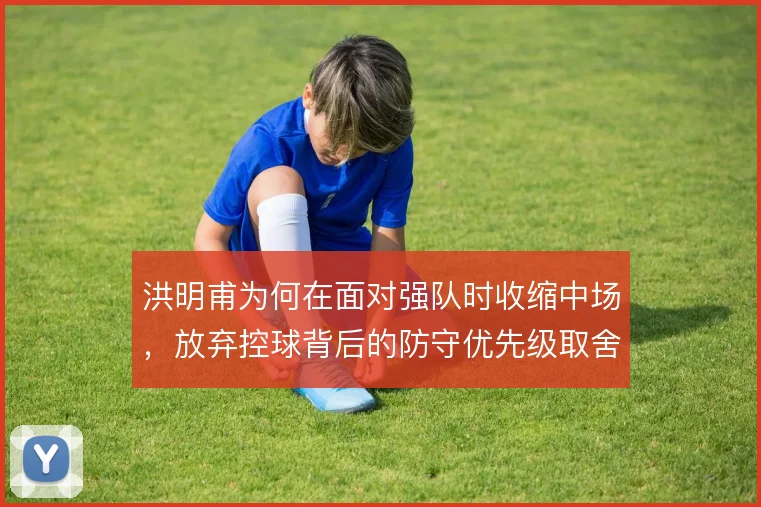洪明甫为何在面对强队时收缩中场，放弃控球背后的防守优先级取舍