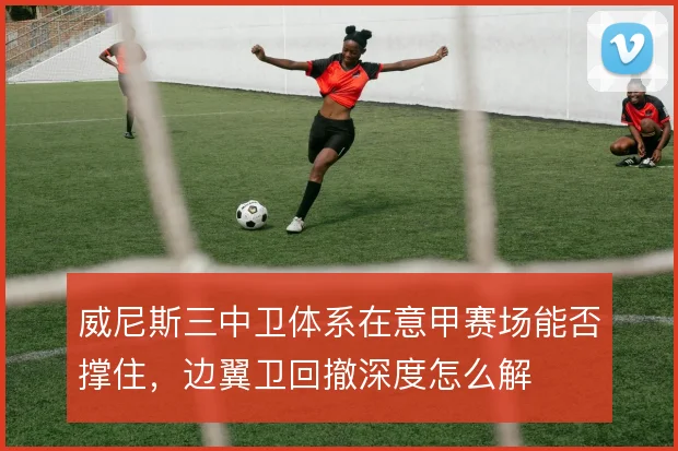威尼斯三中卫体系在意甲赛场能否撑住，边翼卫回撤深度怎么解