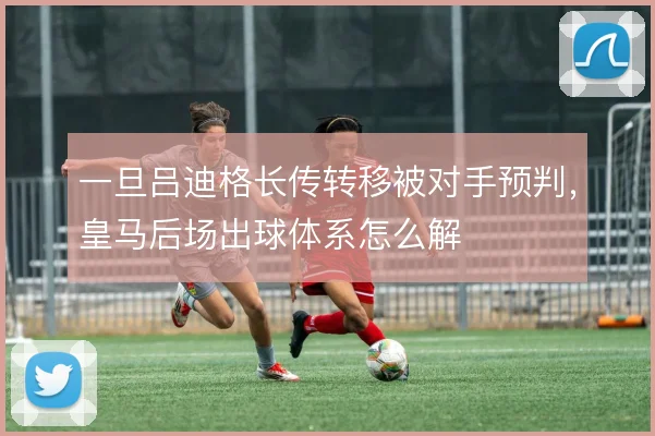 一旦吕迪格长传转移被对手预判，皇马后场出球体系怎么解