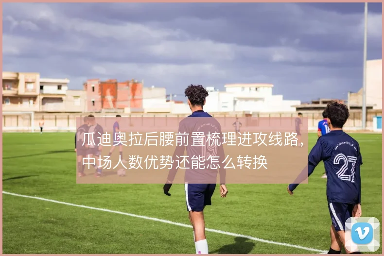 瓜迪奥拉后腰前置梳理进攻线路,中场人数优势还能怎么转换